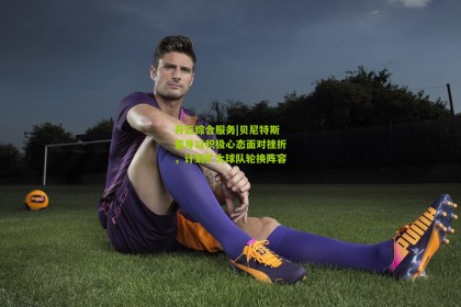 开云综合服务|贝尼特斯倡导以积极心态面对挫折，计划扩大球队轮换阵容