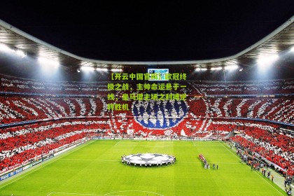 【开云中国官网】欧冠终极之战，主帅命运悬于一线，皇马借主场之利搏逆转胜机