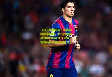 【开云中国官网】埃斯特旺独家揭秘，切尔西绝杀战术中的后点埋伏习惯，语言与队友成关键助力