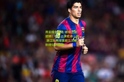 开云综合服务-绝境三度逆转！中甲上演史诗一战 浙江队两球落后三次反扑终5比4翻盘