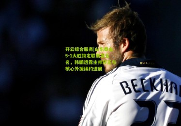 开云综合服务|山东泰山5-1大胜锁定联赛第五名，韩鹏透露主帅转正与核心外援续约进展