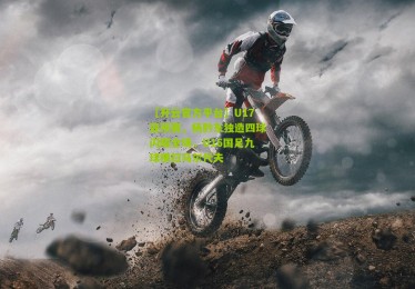 【开云官方平台】U17亚预赛，杨黔东独造四球闪耀全场，U16国足九球横扫马尔代夫