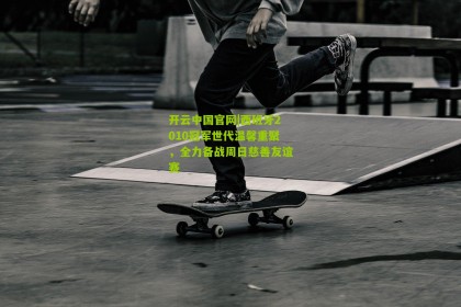 开云中国官网|西班牙2010冠军世代温馨重聚，全力备战周日慈善友谊赛