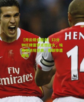 【开云综合服务】13分钟红牌噩梦点燃战火，埃弗顿绝境逆袭，曼联惨遭嘲讽