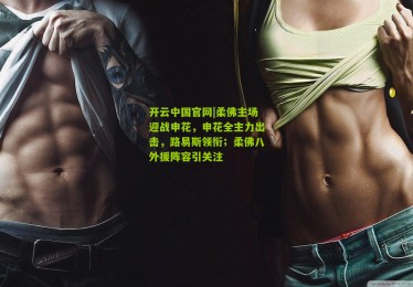 开云中国官网|柔佛主场迎战申花，申花全主力出击，路易斯领衔；柔佛八外援阵容引关注