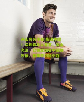 开云官方平台|高调冲超！深圳青年人官宣，资金充足，已锁定四名中超级外援，新赛季剑指中超