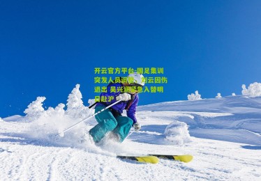 开云官方平台-国足集训突发人员调整，刘云因伤退出 吴兴涵紧急入替明日赴沪