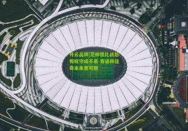 开云品牌|范帅德比战后慨叹守成不易 寄语韩佳奇未来更可期