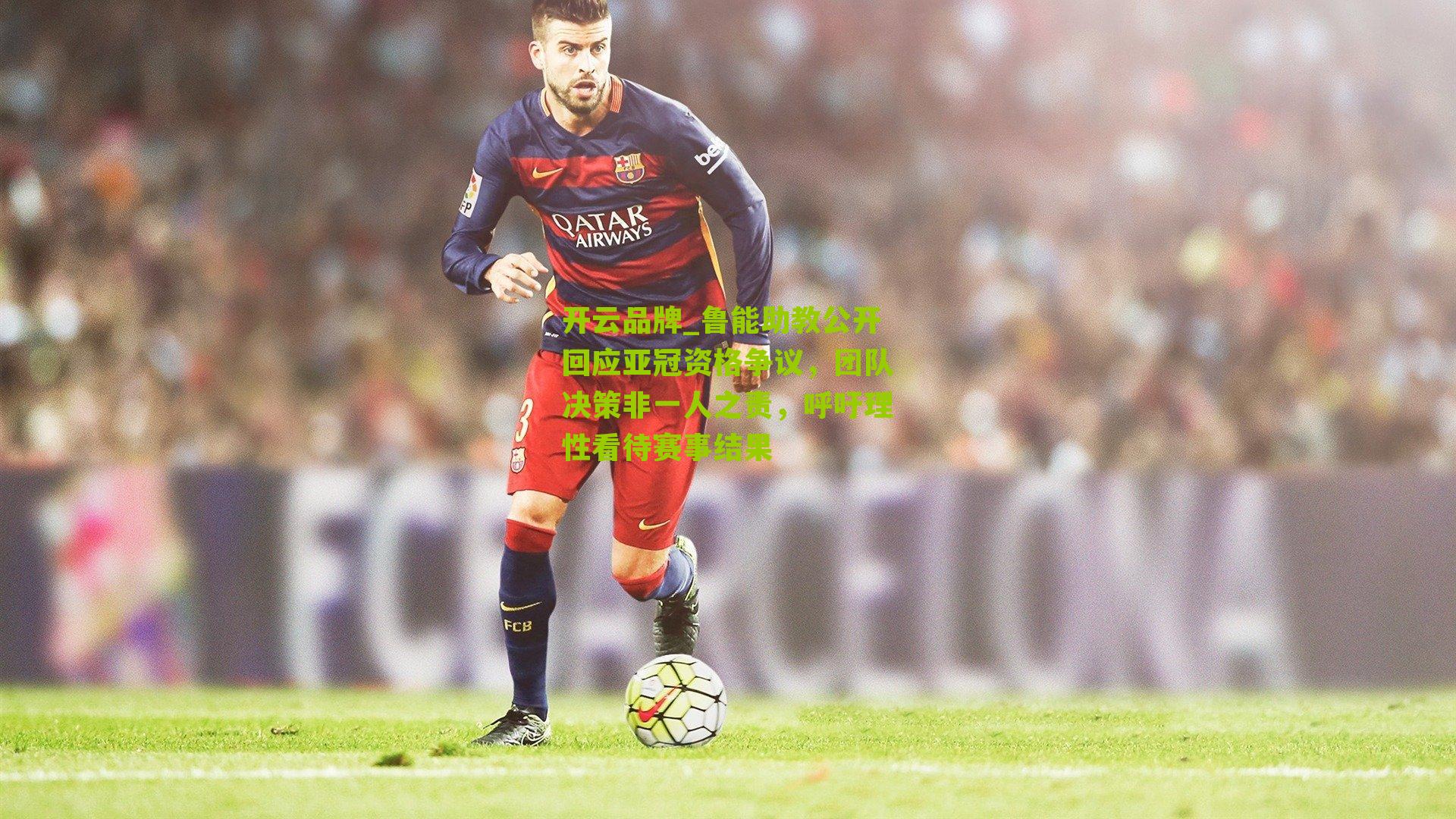 鲁能助教公开回应亚冠资格争议，团队决策非一人之责，呼吁理性看待赛事结果