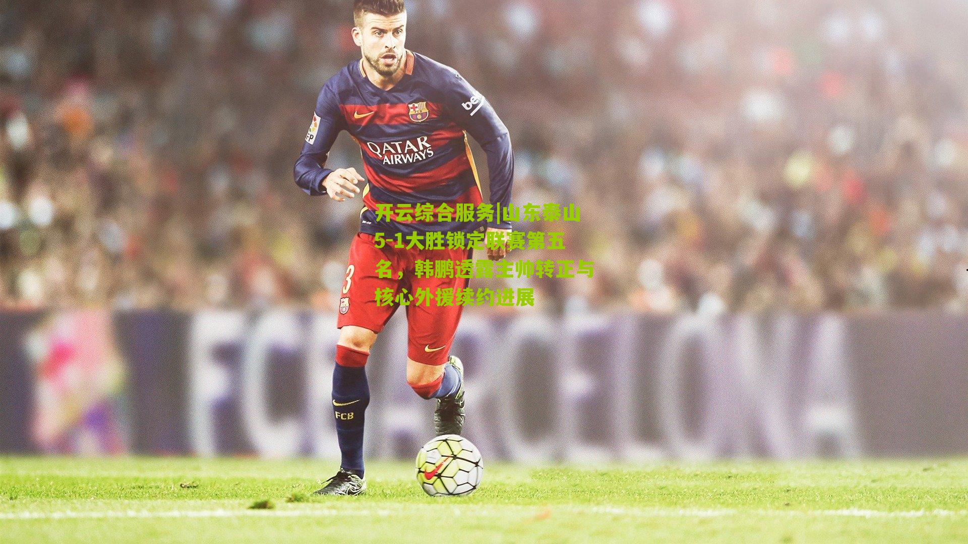 山东泰山5-1大胜锁定联赛第五名，韩鹏透露主帅转正与核心外援续约进展