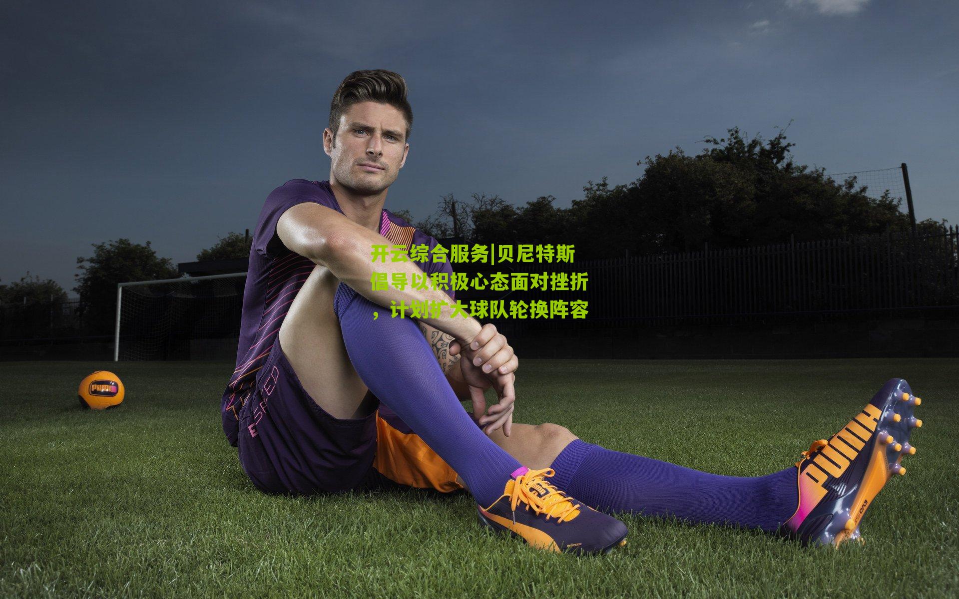 贝尼特斯倡导以积极心态面对挫折，计划扩大球队轮换阵容