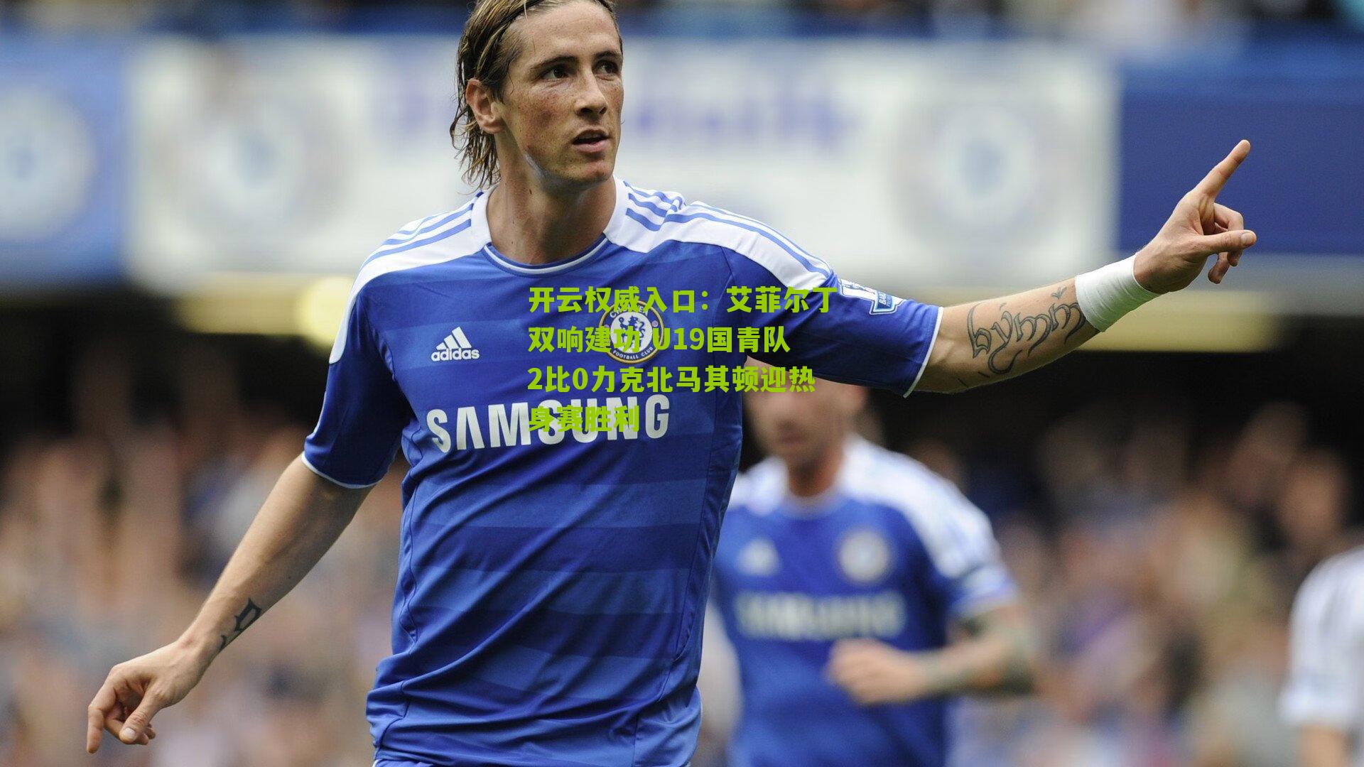 艾菲尔丁双响建功 U19国青队2比0力克北马其顿迎热身赛胜利
